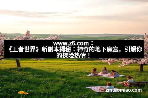 www.z6.com：《王者世界》新副本揭秘：神奇的地下魔宫，引爆你的探险热情！